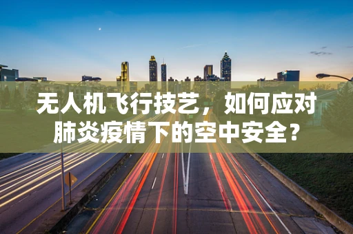 无人机飞行技艺，如何应对肺炎疫情下的空中安全？