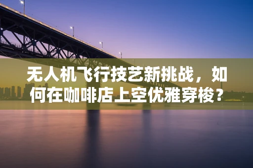 无人机飞行技艺新挑战，如何在咖啡店上空优雅穿梭？
