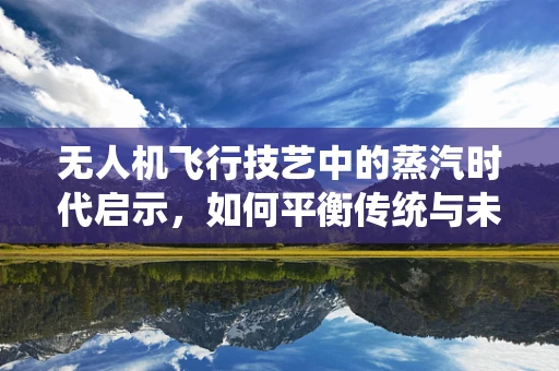 无人机飞行技艺中的蒸汽时代启示，如何平衡传统与未来？