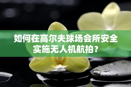 如何在高尔夫球场会所安全实施无人机航拍？
