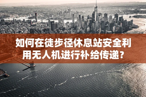如何在徒步径休息站安全利用无人机进行补给传递？