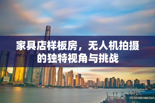 家具店样板房，无人机拍摄的独特视角与挑战
