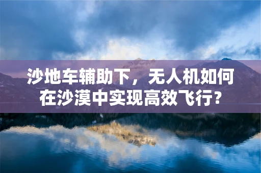 沙地车辅助下，无人机如何在沙漠中实现高效飞行？