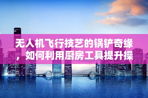 无人机飞行技艺的锅铲奇缘，如何利用厨房工具提升操控感？