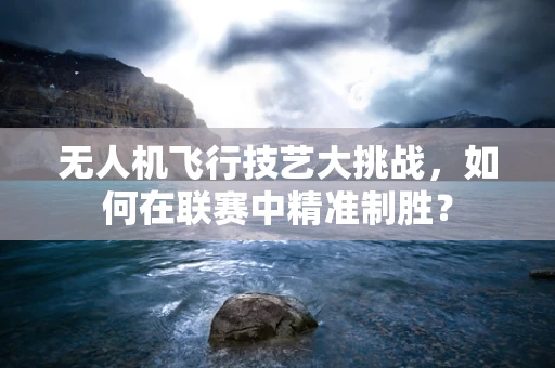 无人机飞行技艺大挑战，如何在联赛中精准制胜？