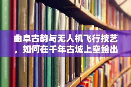 曲阜古韵与无人机飞行技艺，如何在千年古城上空绘出和谐画卷？