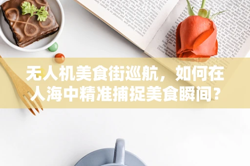 无人机美食街巡航，如何在人海中精准捕捉美食瞬间？