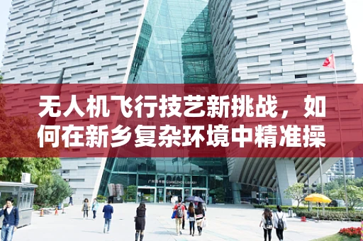 无人机飞行技艺新挑战，如何在新乡复杂环境中精准操控？