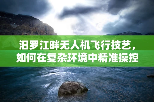 汨罗江畔无人机飞行技艺，如何在复杂环境中精准操控？