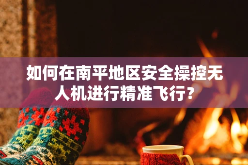 如何在南平地区安全操控无人机进行精准飞行？