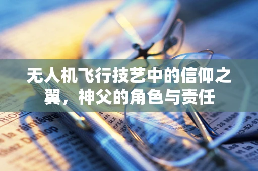 无人机飞行技艺中的信仰之翼，神父的角色与责任