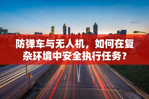防弹车与无人机，如何在复杂环境中安全执行任务？