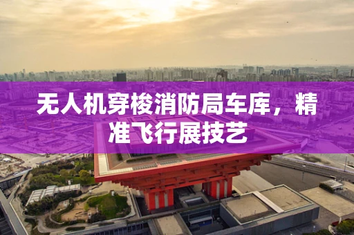 无人机穿梭消防局车库，精准飞行展技艺
