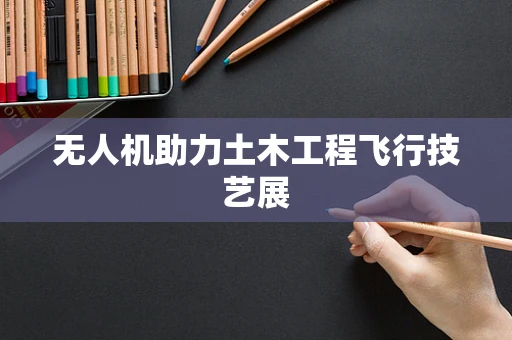 无人机助力土木工程飞行技艺展