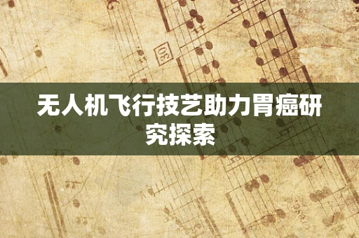 无人机飞行技艺助力胃癌研究探索