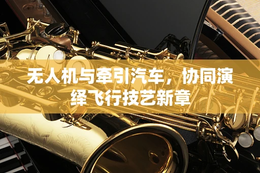 无人机与牵引汽车，协同演绎飞行技艺新章