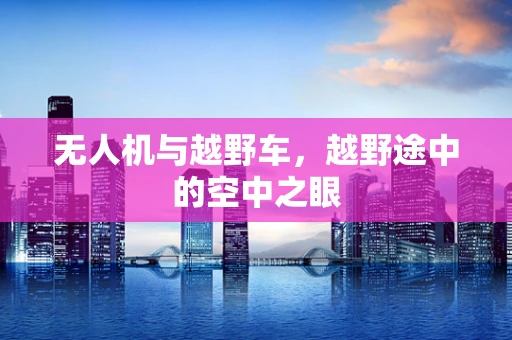 无人机与越野车，越野途中的空中之眼