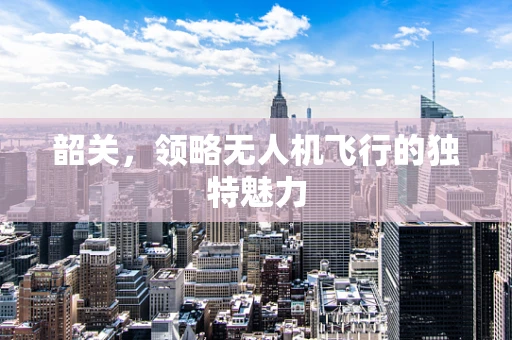 韶关，领略无人机飞行的独特魅力