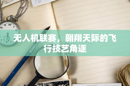 无人机联赛，翱翔天际的飞行技艺角逐