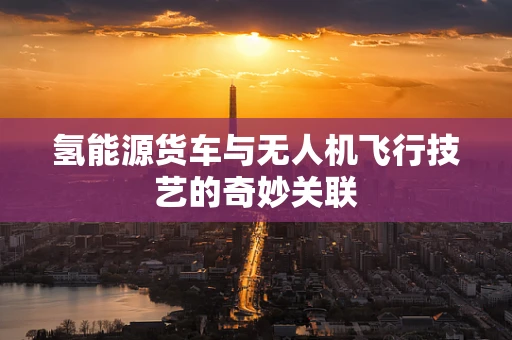 氢能源货车与无人机飞行技艺的奇妙关联