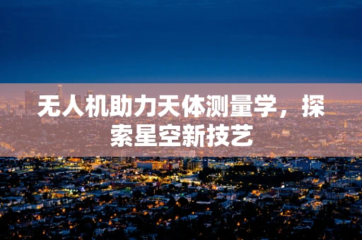 无人机助力天体测量学，探索星空新技艺