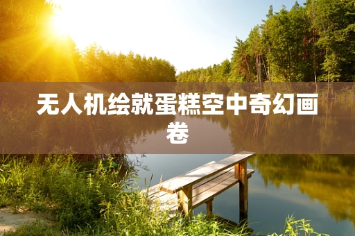 无人机绘就蛋糕空中奇幻画卷