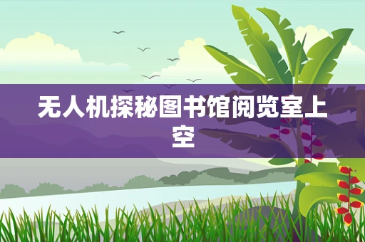 无人机探秘图书馆阅览室上空