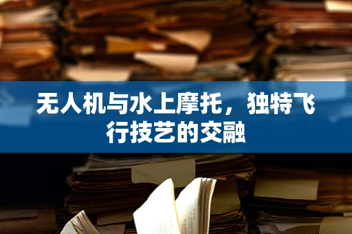 无人机与水上摩托，独特飞行技艺的交融