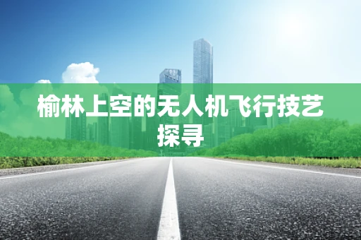 榆林上空的无人机飞行技艺探寻