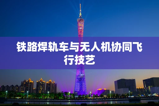 铁路焊轨车与无人机协同飞行技艺