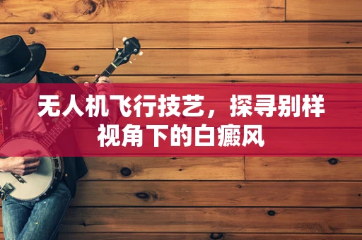 无人机飞行技艺，探寻别样视角下的白癜风