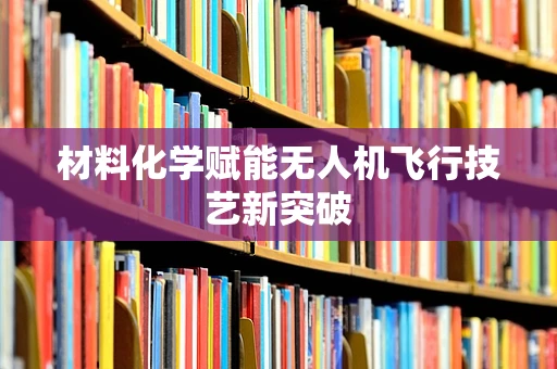材料化学赋能无人机飞行技艺新突破