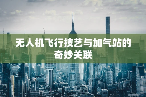 无人机飞行技艺与加气站的奇妙关联