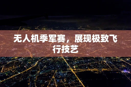 无人机季军赛，展现极致飞行技艺