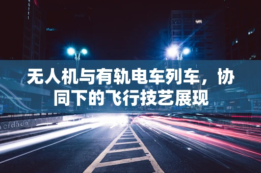 无人机与有轨电车列车，协同下的飞行技艺展现