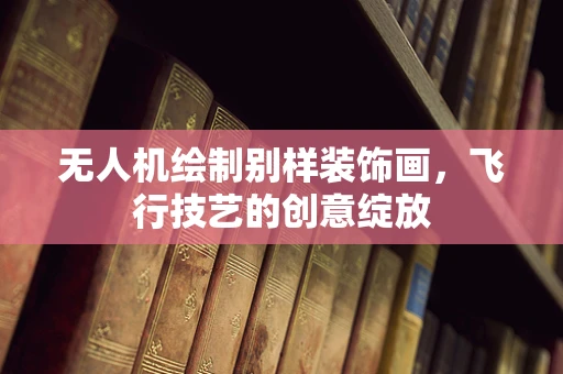 无人机绘制别样装饰画，飞行技艺的创意绽放