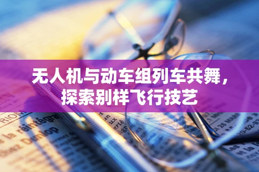 无人机与动车组列车共舞，探索别样飞行技艺