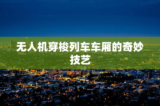 无人机穿梭列车车厢的奇妙技艺