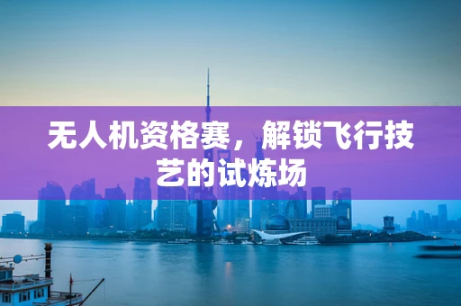 无人机资格赛，解锁飞行技艺的试炼场