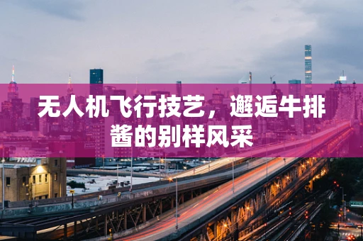 无人机飞行技艺，邂逅牛排酱的别样风采