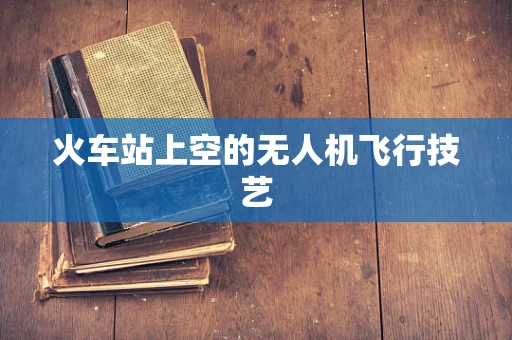 火车站上空的无人机飞行技艺