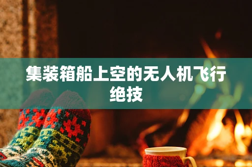 集装箱船上空的无人机飞行绝技
