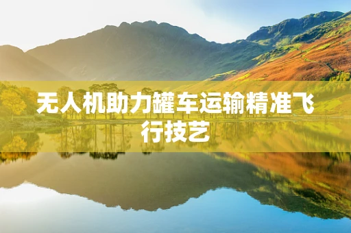 无人机助力罐车运输精准飞行技艺