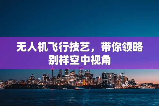 无人机飞行技艺，带你领略别样空中视角