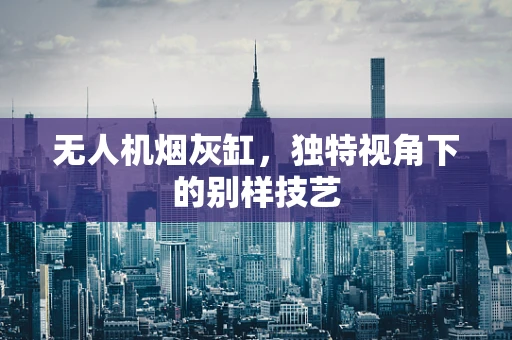 无人机烟灰缸，独特视角下的别样技艺