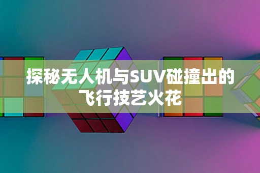 探秘无人机与SUV碰撞出的飞行技艺火花