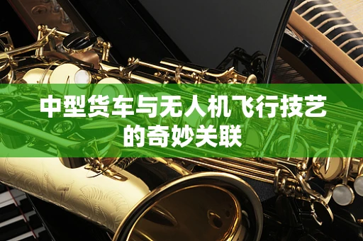 中型货车与无人机飞行技艺的奇妙关联