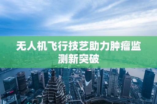 无人机飞行技艺助力肿瘤监测新突破