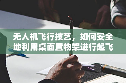 无人机飞行技艺，如何安全地利用桌面置物架进行起飞准备？