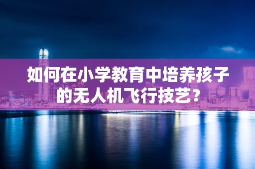 如何在小学教育中培养孩子的无人机飞行技艺？